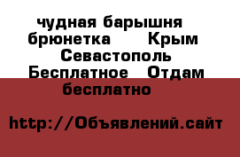 чудная барышня - брюнетка!!! - Крым, Севастополь Бесплатное » Отдам бесплатно   